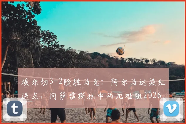 埃尔切3-2险胜马竞：阿尔马达染红送点，冈萨雷斯独中两元难阻2026西甲冷门