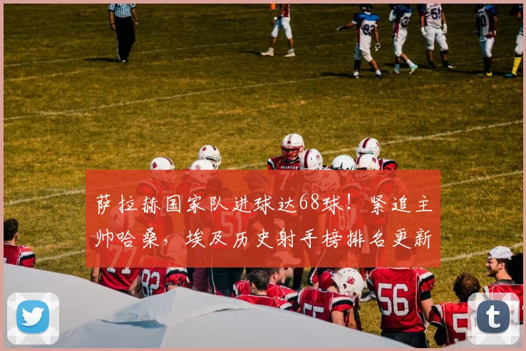萨拉赫国家队进球达68球！紧追主帅哈桑，埃及历史射手榜排名更新，附2026世预赛进球数据解析