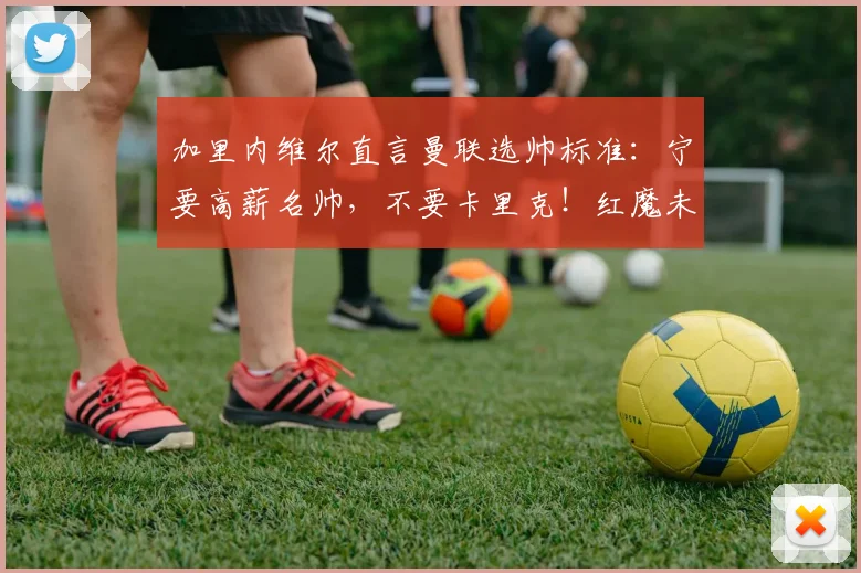 加里内维尔直言曼联选帅标准：宁要高薪名帅，不要卡里克！红魔未来主帅该是谁？