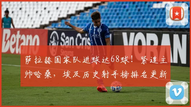 萨拉赫国家队进球达68球！紧追主帅哈桑，埃及历史射手榜排名更新，附2026世预赛进球数据解析