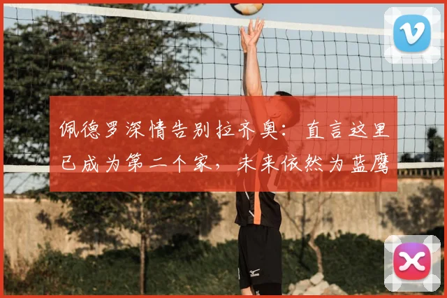 佩德罗深情告别拉齐奥：直言这里已成为第二个家，未来依然为蓝鹰加油