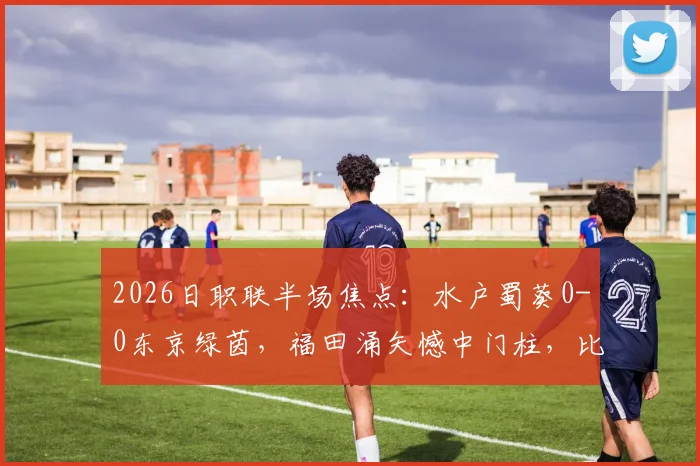 2026日职联半场焦点：水户蜀葵0-0东京绿茵，福田涌矢憾中门柱，比赛悬念留待下半场