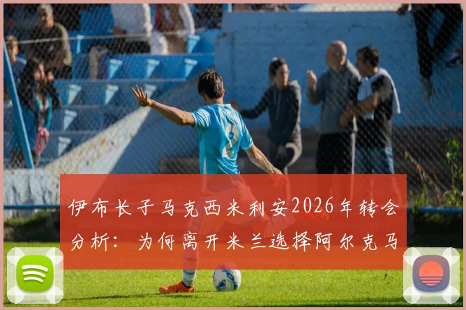 伊布长子马克西米利安2026年转会分析：为何离开米兰选择阿尔克马尔青训，其足球前景深度解读