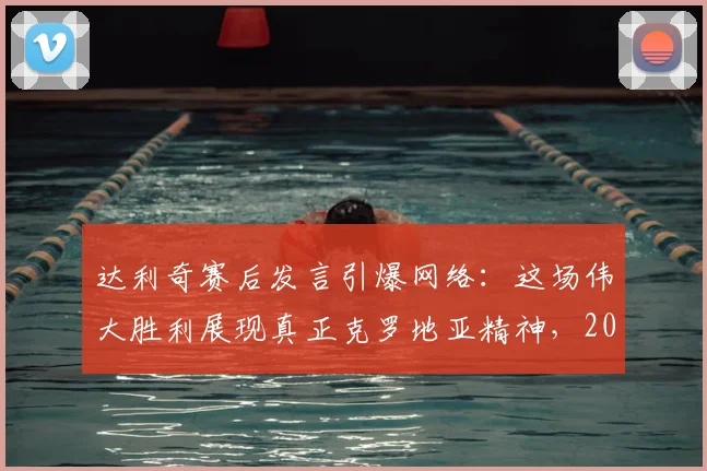 达利奇赛后发言引爆网络:这场伟大胜利展现真正克罗地亚精神,2026年征程的强心剂